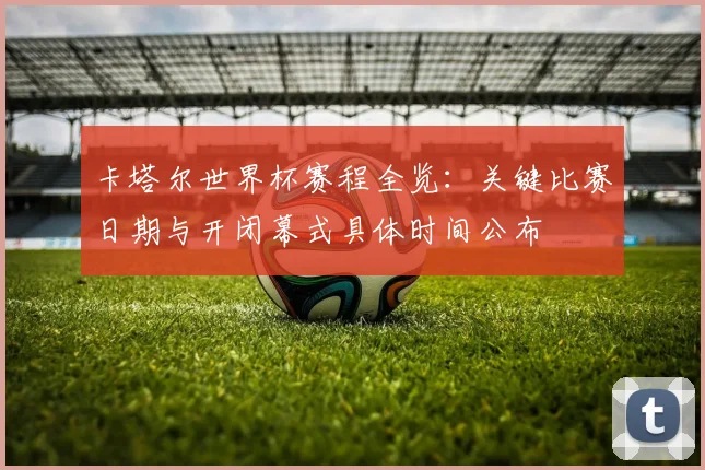 卡塔尔世界杯赛程全览：关键比赛日期与开闭幕式具体时间公布