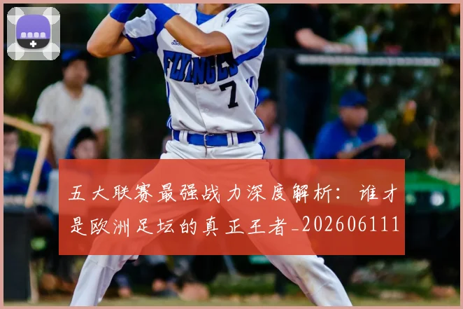五大联赛最强战力深度解析:谁才是欧洲足坛的真正王者_20260611141718