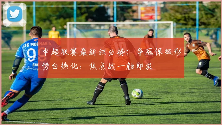 中超联赛最新积分榜:争冠保级形势白热化,焦点战一触即发