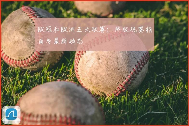 欧冠和欧洲五大联赛:终极观赛指南与最新动态