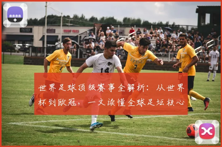 世界足球顶级赛事全解析:从世界杯到欧冠,一文读懂全球足坛核心大赛