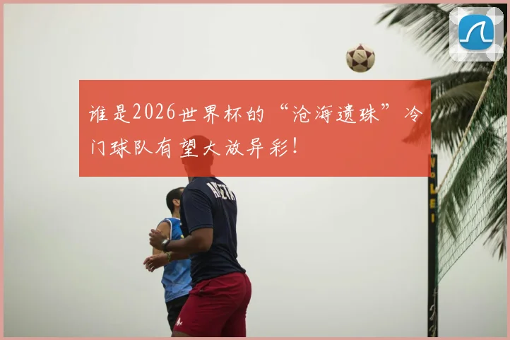 谁是2026世界杯的“沧海遗珠”冷门球队有望大放异彩!