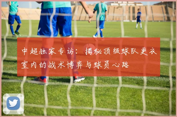 中超独家专访：揭秘顶级球队更衣室内的战术博弈与球员心路