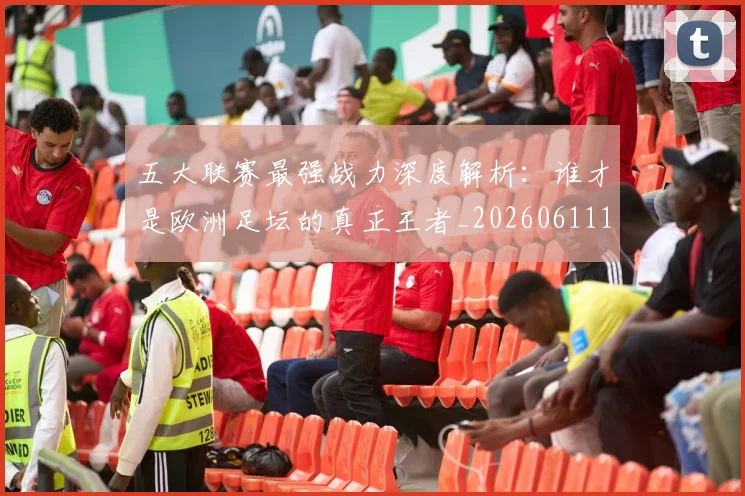 五大联赛最强战力深度解析：谁才是欧洲足坛的真正王者_20260611141718
