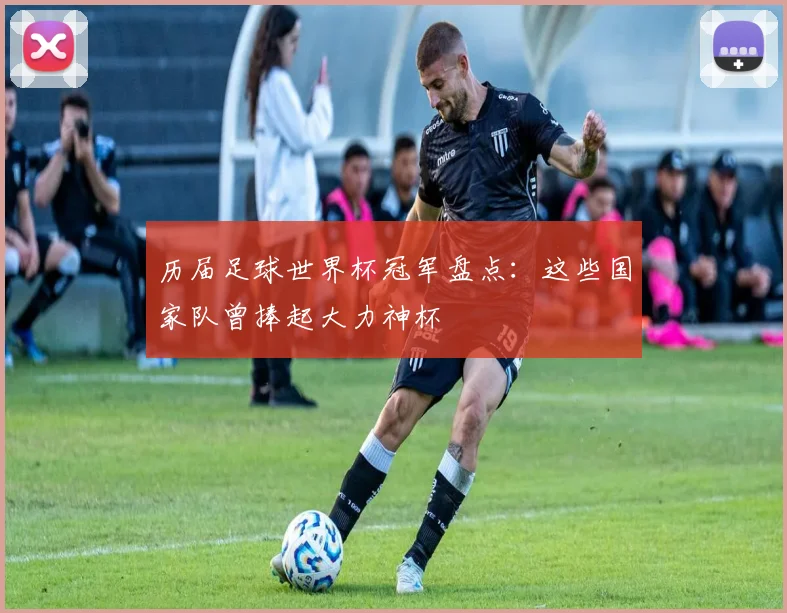 历届足球世界杯冠军盘点:这些国家队曾捧起大力神杯