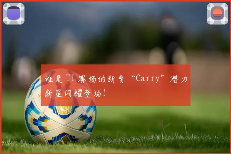 谁是 TI 赛场的新晋“Carry”潜力新星闪耀登场!