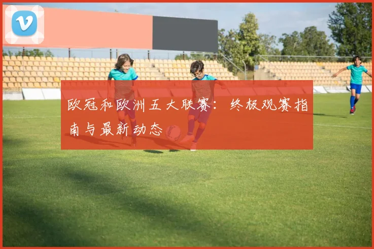 欧冠和欧洲五大联赛：终极观赛指南与最新动态